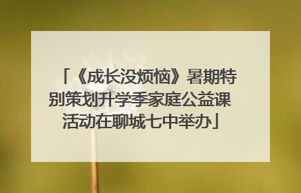 《成长没烦恼》暑期特别策划升学季家庭公益课活动在聊城七中举办