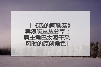 《我的阿勒泰》导演滕丛丛分享：男主角巴太源于采风时的原创角色