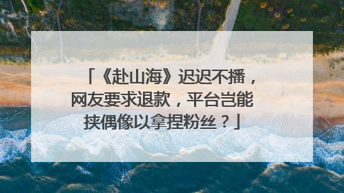 《赴山海》迟迟不播，网友要求退款，平台岂能挟偶像以拿捏粉丝？