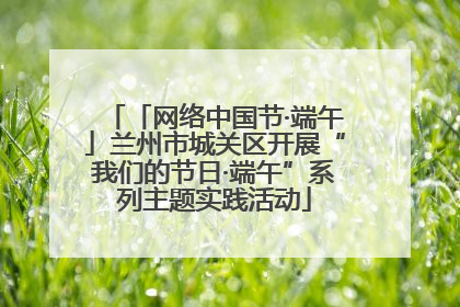「网络中国节·端午」兰州市城关区开展“我们的节日·端午”系列主题实践活动