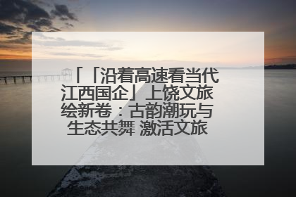 「沿着高速看当代江西国企」上饶文旅绘新卷：古韵潮玩与生态共舞 激活文旅产业新动能