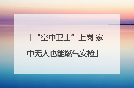 “空中卫士”上岗 家中无人也能燃气安检