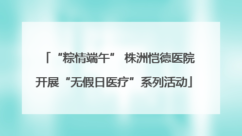 “粽情端午” 株洲恺德医院开展“无假日医疗”系列活动