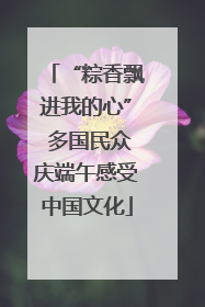 “粽香飘进我的心” 多国民众庆端午感受中国文化