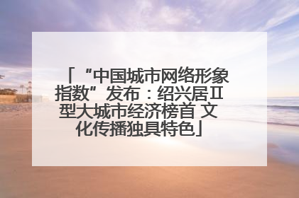 “中国城市网络形象指数”发布：绍兴居Ⅱ型大城市经济榜首 文化传播独具特色