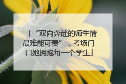 “双向奔赴的师生情最难能可贵”，考场门口她拥抱每一个学生