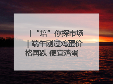 “培”你探市场｜端午刚过鸡蛋价格再跌 便宜鸡蛋还能吃多久？