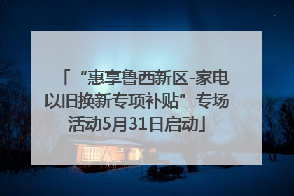 “惠享鲁西新区-家电以旧换新专项补贴”专场活动5月31日启动
