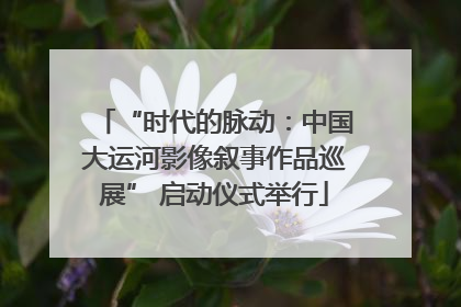 “时代的脉动：中国大运河影像叙事作品巡展” 启动仪式举行