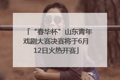 “春华杯”山东青年戏剧大赛决赛将于6月12日火热开赛