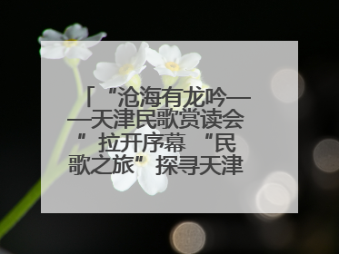 “沧海有龙吟——天津民歌赏读会”拉开序幕 “民歌之旅”探寻天津声音记忆