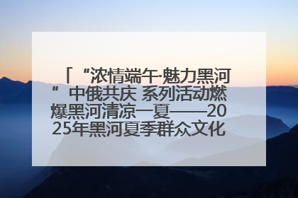 “浓情端午·魅力黑河”中俄共庆 系列活动燃爆黑河清凉一夏——2025年黑河夏季群众文化活动启幕 多元文化赋能边境文旅新高地
