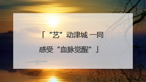 “艺”动津城 一同感受“血脉觉醒”