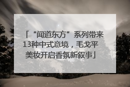 “闻道东方”系列带来13种中式意境，毛戈平美妆开启香氛新叙事