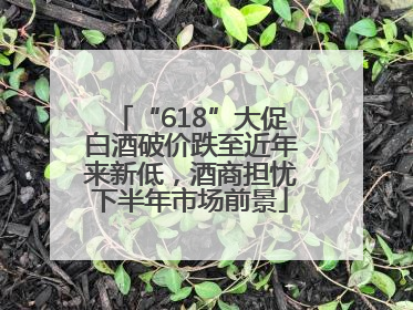 “618”大促白酒破价跌至近年来新低，酒商担忧下半年市场前景