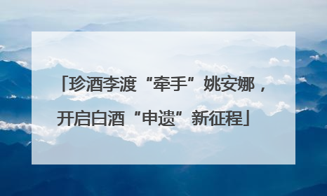 珍酒李渡“牵手”姚安娜，开启白酒“申遗”新征程