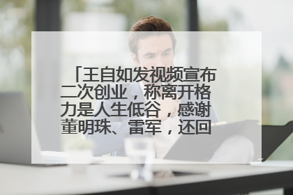 王自如发视频宣布二次创业，称离开格力是人生低谷，感谢董明珠、雷军，还回应了“工资条”：清楚自己要什么……