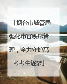 烟台市城管局强化市容秩序管理，全力守护高考考生逐梦