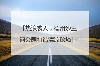 热浪袭人，德州沙王河公园打造清凉秘境