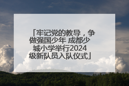 牢记党的教导，争做强国少年 成都少城小学举行2024级新队员入队仪式