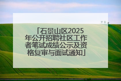 石景山区2025年公开招聘社区工作者笔试成绩公示及资格复审与面试通知