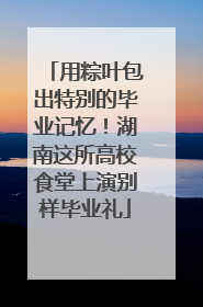 用粽叶包出特别的毕业记忆！湖南这所高校食堂上演别样毕业礼