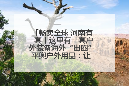 畅卖全球 河南有一套丨这里有一套户外装备海外“出圈” 平舆户外用品：让“休闲风”长红