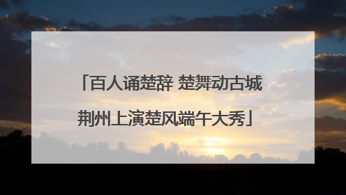 百人诵楚辞 楚舞动古城 荆州上演楚风端午大秀