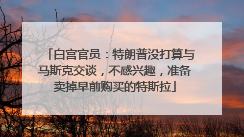 白宫官员：特朗普没打算与马斯克交谈，不感兴趣，准备卖掉早前购买的特斯拉