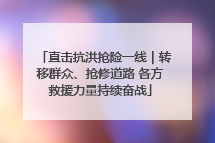 直击抗洪抢险一线｜转移群众、抢修道路 各方救援力量持续奋战