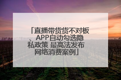 直播带货货不对板、APP自动勾选隐私政策 最高法发布网络消费案例