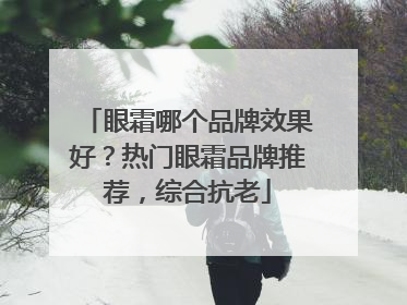 眼霜哪个品牌效果好？热门眼霜品牌推荐，综合抗老