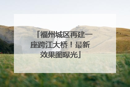 福州城区再建一座跨江大桥！最新效果图曝光