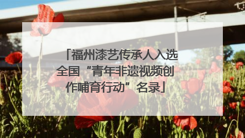 福州漆艺传承人入选全国“青年非遗视频创作哺育行动”名录