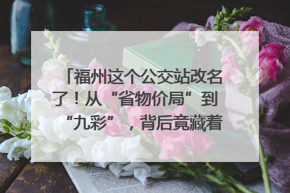 福州这个公交站改名了！从“省物价局”到“九彩”，背后竟藏着这么多故事！