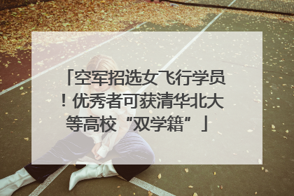 空军招选女飞行学员！优秀者可获清华北大等高校“双学籍”