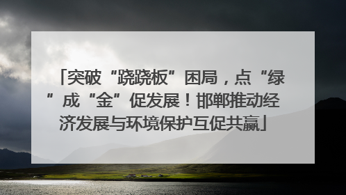突破“跷跷板”困局，点“绿”成“金”促发展！邯郸推动经济发展与环境保护互促共赢