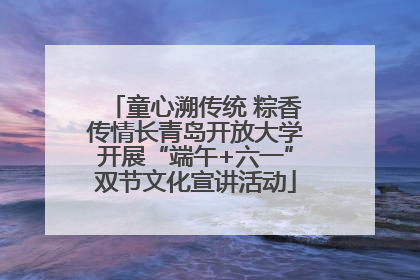 童心溯传统 粽香传情长青岛开放大学开展“端午+六一”双节文化宣讲活动