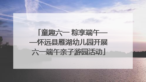 童趣六一 粽享端午——怀远县雁湖幼儿园开展六一端午亲子游园活动