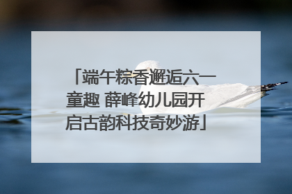端午粽香邂逅六一童趣 薛峰幼儿园开启古韵科技奇妙游