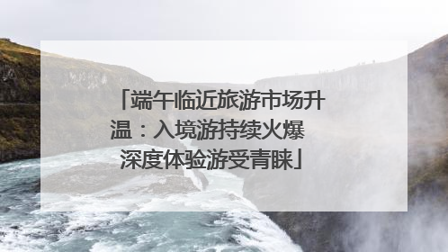 端午临近旅游市场升温：入境游持续火爆 深度体验游受青睐