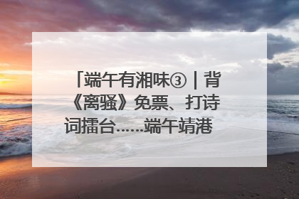 端午有湘味③｜背《离骚》免票、打诗词擂台……端午靖港古镇趣味多