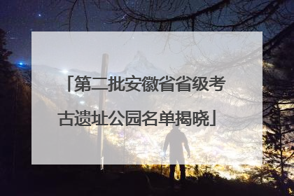 第二批安徽省省级考古遗址公园名单揭晓