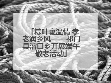 粽叶裹温情 孝老润乡风——祁门县溶口乡开展端午敬老活动