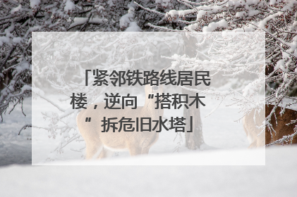 紧邻铁路线居民楼，逆向“搭积木”拆危旧水塔
