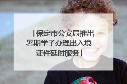 保定市公安局推出暑期学子办理出入境证件延时服务