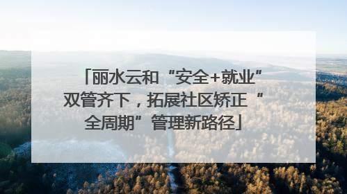 丽水云和“安全+就业”双管齐下，拓展社区矫正“全周期”管理新路径