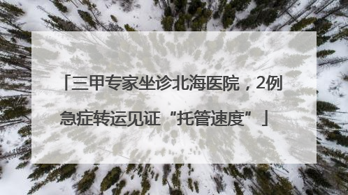 三甲专家坐诊北海医院，2例急症转运见证“托管速度”