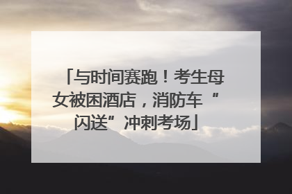 与时间赛跑！考生母女被困酒店，消防车“闪送”冲刺考场
