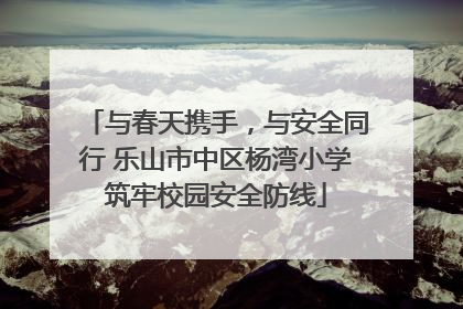 与春天携手，与安全同行 乐山市中区杨湾小学筑牢校园安全防线